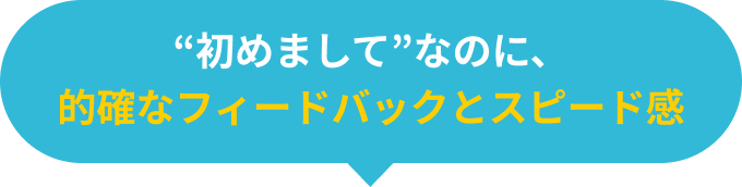 初めましてなのに、的確なフィードバックとスピード感