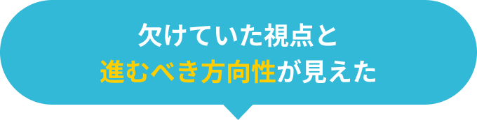 欠けていた視点と進むべき方向性が見えた